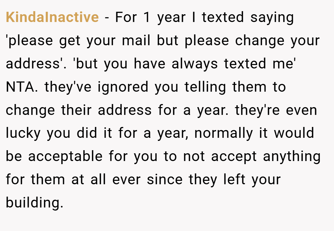 KindaInactive − For 1 year I texted saying 'please get your mail but please change your address'. 'but you have always texted me' NTA. they've ignored you telling them to change their address for a year. they're even lucky you did it for a year, normally it would be acceptable for you to not accept anything for them at all ever since they left your building.
