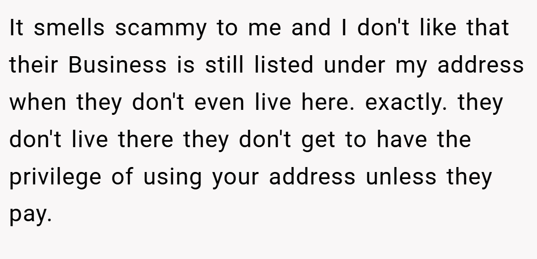 It smells scammy to me and I don't like that their Business is still listed under my address when they don't even live here. exactly. they don't live there they don't get to have the privilege of using your address unless they pay.
