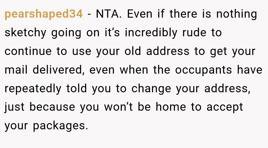pearshaped34 − NTA. Even if there is nothing sketchy going on it’s incredibly rude to continue to use your old address to get your mail delivered, even when the occupants have repeatedly told you to change your address, just because you won’t be home to accept your packages.