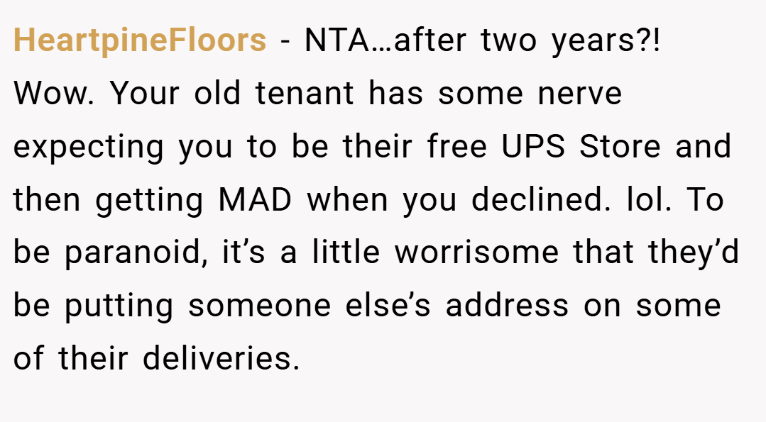 HeartpineFloors − NTA…after two years?! Wow. Your old tenant has some nerve expecting you to be their free UPS Store and then getting MAD when you declined. lol. To be paranoid, it’s a little worrisome that they’d be putting someone else’s address on some of their deliveries.