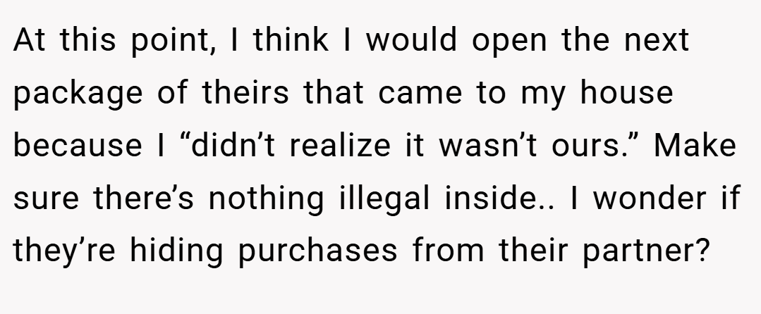 At this point, I think I would open the next package of theirs that came to my house because I “didn’t realize it wasn’t ours.” Make sure there’s nothing illegal inside.. I wonder if they’re hiding purchases from their partner?