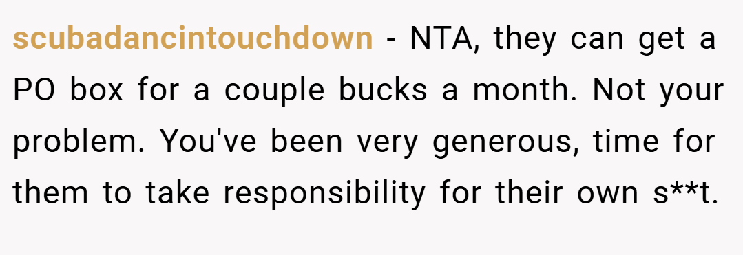scubadancintouchdown − NTA, they can get a PO box for a couple bucks a month. Not your problem. You've been very generous, time for them to take responsibility for their own s**t.