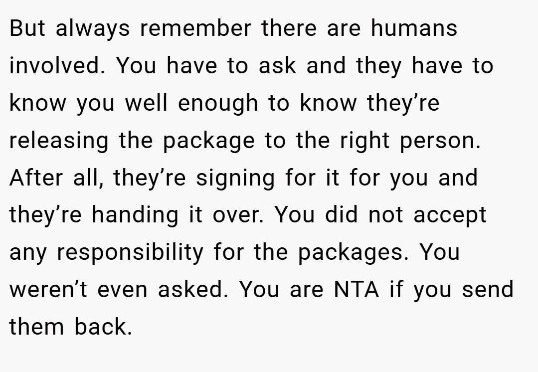But always remember there are humans involved. You have to ask and they have to know you well enough to know they’re releasing the package to the right person. After all, they’re signing for it for you and they’re handing it over. You did not accept any responsibility for the packages. You weren’t even asked. You are NTA if you send them back.