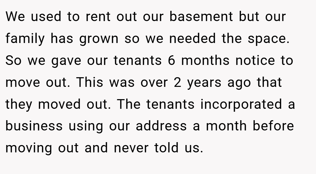 We used to rent out our basement but our family has grown so we needed the space. So we gave our tenants 6 months notice to move out. This was over 2 years ago that they moved out. The tenants incorporated a business using our address a month before moving out and never told us.