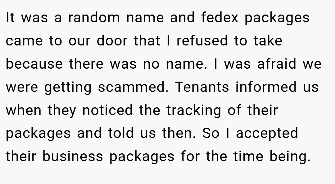 It was a random name and fedex packages came to our door that I refused to take because there was no name. I was afraid we were getting scammed. Tenants informed us when they noticed the tracking of their packages and told us then. So I accepted their business packages for the time being.