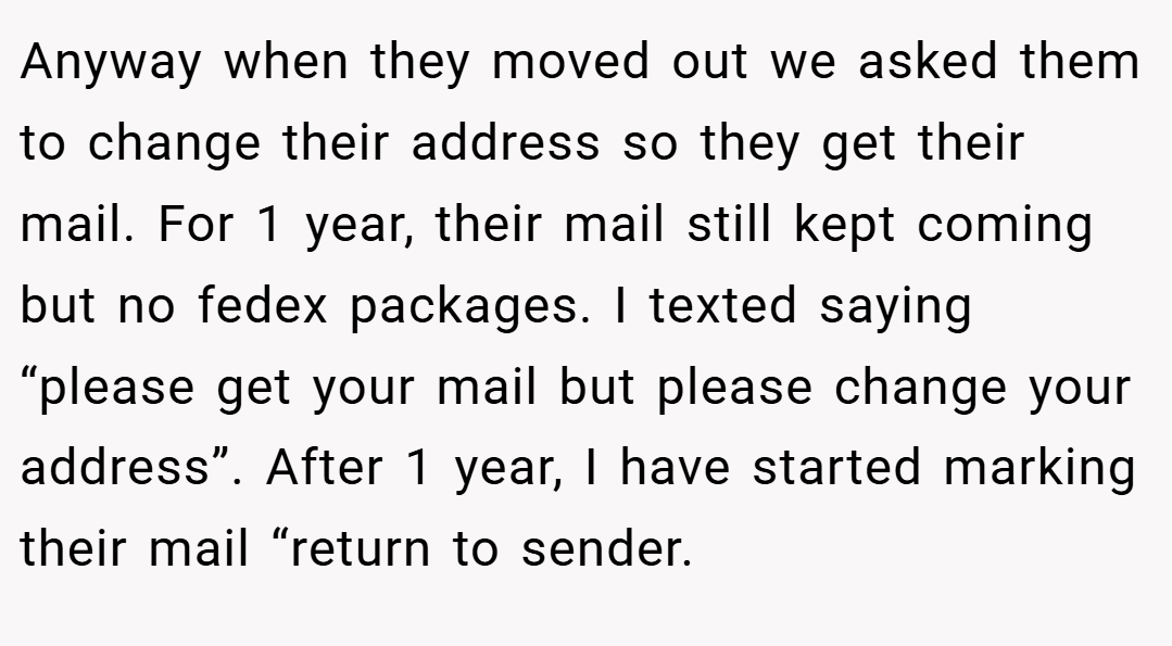 Anyway when they moved out we asked them to change their address so they get their mail. For 1 year, their mail still kept coming but no fedex packages. I texted saying “please get your mail but please change your address”. After 1 year, I have started marking their mail “return to sender.