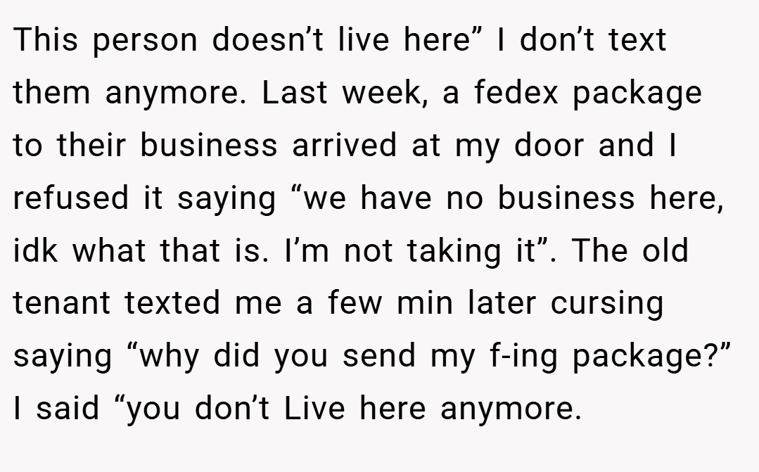 This person doesn’t live here” I don’t text them anymore. Last week, a fedex package to their business arrived at my door and I refused it saying “we have no business here, idk what that is. I’m not taking it”. The old tenant texted me a few min later cursing saying “why did you send my f-ing package?” I said “you don’t Live here anymore.