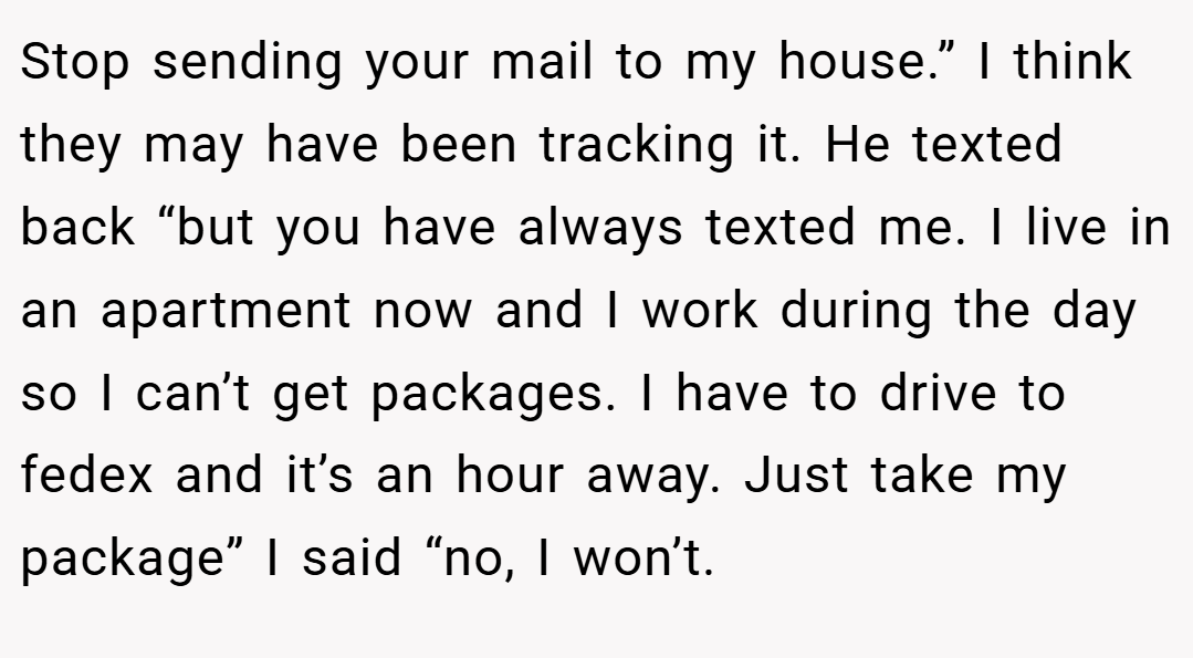 Stop sending your mail to my house.” I think they may have been tracking it. He texted back “but you have always texted me. I live in an apartment now and I work during the day so I can’t get packages. I have to drive to fedex and it’s an hour away. Just take my package” I said “no, I won’t.