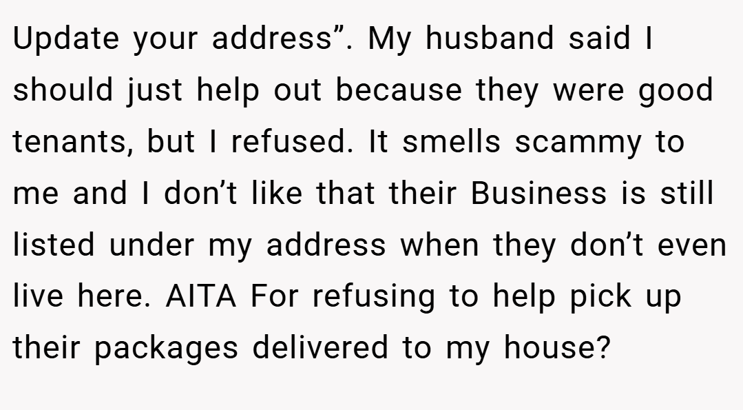 Update your address”. My husband said I should just help out because they were good tenants, but I refused. It smells scammy to me and I don’t like that their Business is still listed under my address when they don’t even live here. AITA For refusing to help pick up their packages delivered to my house?