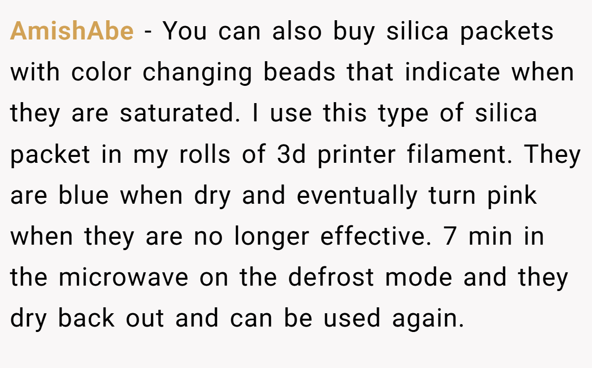 AmishAbe − You can also buy silica packets with color changing beads that indicate when they are saturated. I use this type of silica packet in my rolls of 3d printer filament. They are blue when dry and eventually turn pink when they are no longer effective. 7 min in the microwave on the defrost mode and they dry back out and can be used again.