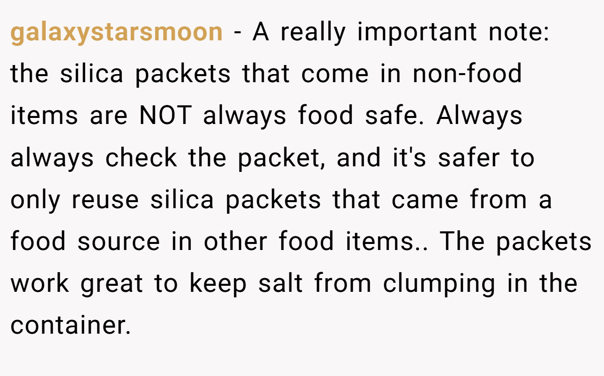 galaxystarsmoon − A really important note: the silica packets that come in non-food items are NOT always food safe. Always always check the packet, and it's safer to only reuse silica packets that came from a food source in other food items.. The packets work great to keep salt from clumping in the container.