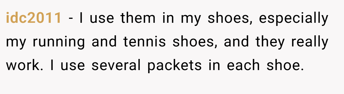 idc2011 − I use them in my shoes, especially my running and tennis shoes, and they really work. I use several packets in each shoe.