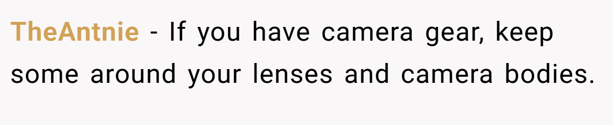 TheAntnie − If you have camera gear, keep some around your lenses and camera bodies.