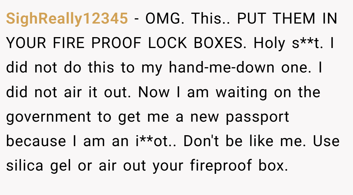 SighReally12345 − OMG. This.. PUT THEM IN YOUR FIRE PROOF LOCK BOXES. Holy s**t. I did not do this to my hand-me-down one. I did not air it out. Now I am waiting on the government to get me a new passport because I am an i**ot.. Don't be like me. Use silica gel or air out your fireproof box.