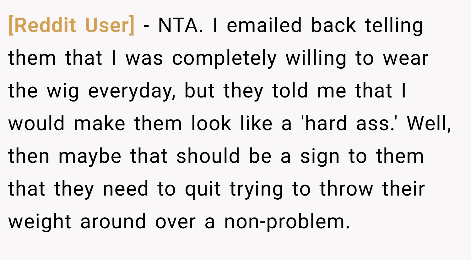[Reddit User] − NTA. I emailed back telling them that I was completely willing to wear the wig everyday, but they told me that I would make them look like a 'hard ass.' Well, then maybe that should be a sign to them that they need to quit trying to throw their weight around over a non-problem.