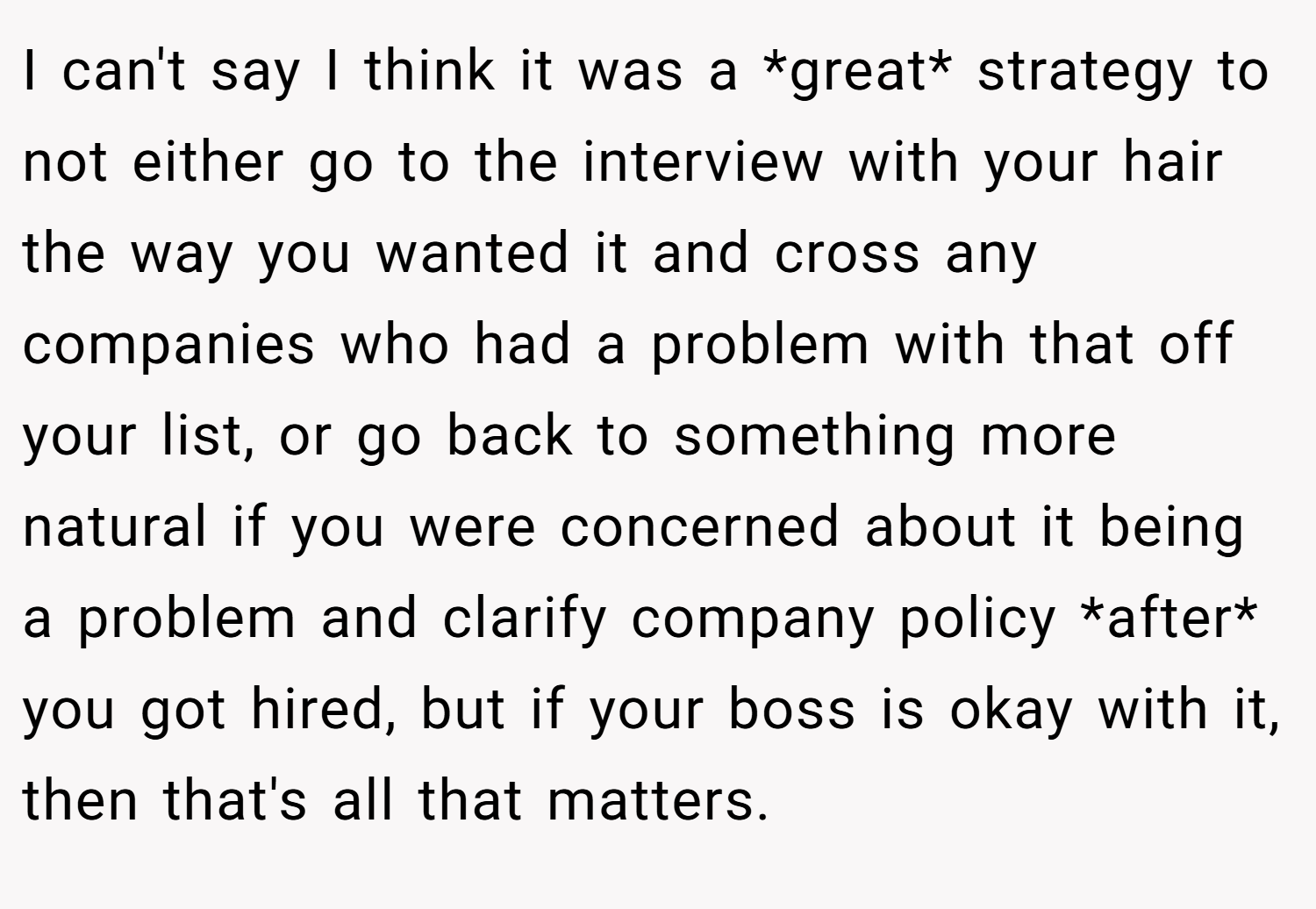 I can't say I think it was a *great* strategy to not either go to the interview with your hair the way you wanted it and cross any companies who had a problem with that off your list, or go back to something more natural if you were concerned about it being a problem and clarify company policy *after* you got hired, but if your boss is okay with it, then that's all that matters.