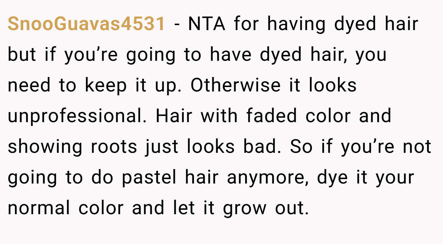 SnooGuavas4531 − NTA for having dyed hair but if you’re going to have dyed hair, you need to keep it up. Otherwise it looks unprofessional. Hair with faded color and showing roots just looks bad. So if you’re not going to do pastel hair anymore, dye it your normal color and let it grow out.