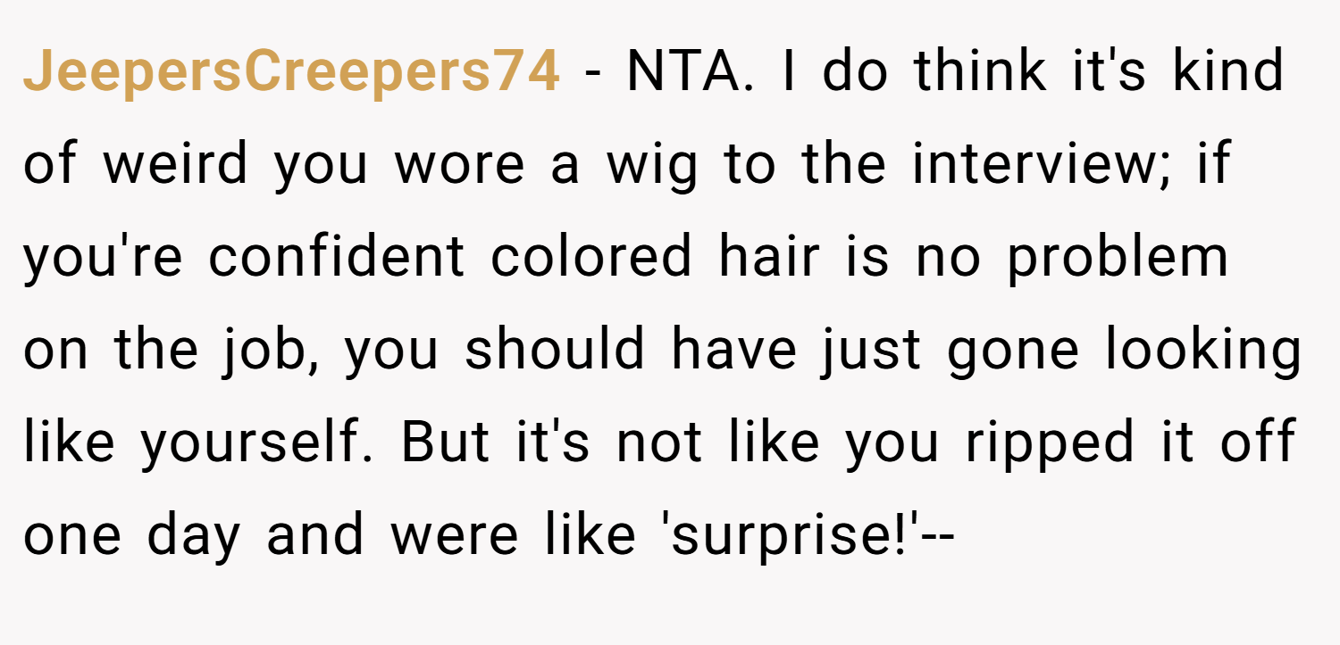 JeepersCreepers74 − NTA. I do think it's kind of weird you wore a wig to the interview; if you're confident colored hair is no problem on the job, you should have just gone looking like yourself. But it's not like you ripped it off one day and were like 'surprise!'--