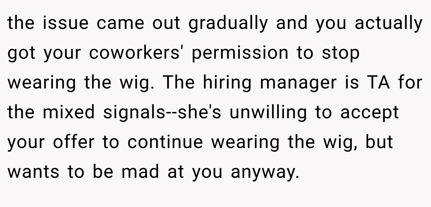 the issue came out gradually and you actually got your coworkers' permission to stop wearing the wig. The hiring manager is TA for the mixed signals--she's unwilling to accept your offer to continue wearing the wig, but wants to be mad at you anyway.