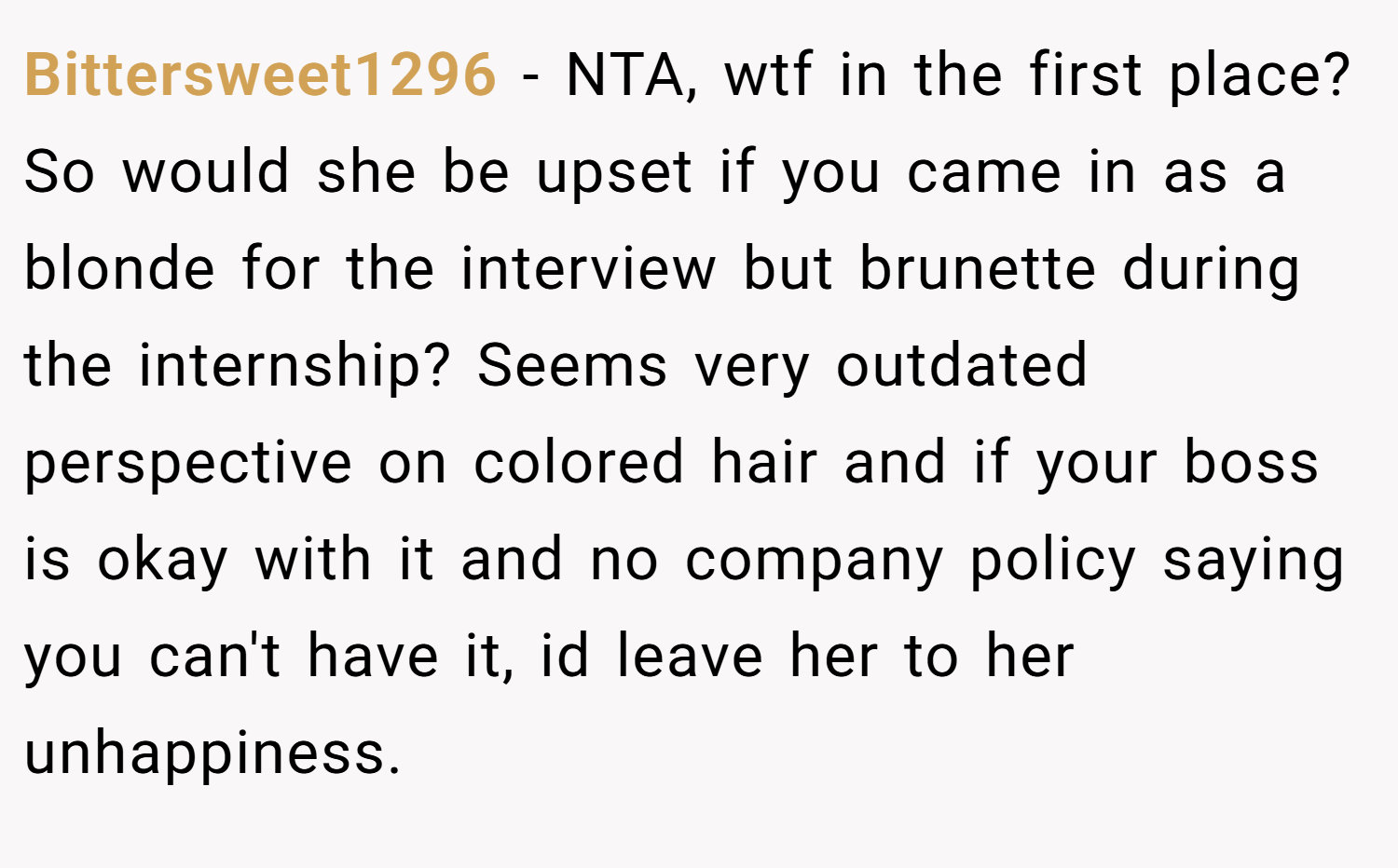 Bittersweet1296 − NTA, wtf in the first place? So would she be upset if you came in as a blonde for the interview but brunette during the internship? Seems very outdated perspective on colored hair and if your boss is okay with it and no company policy saying you can't have it, id leave her to her unhappiness.