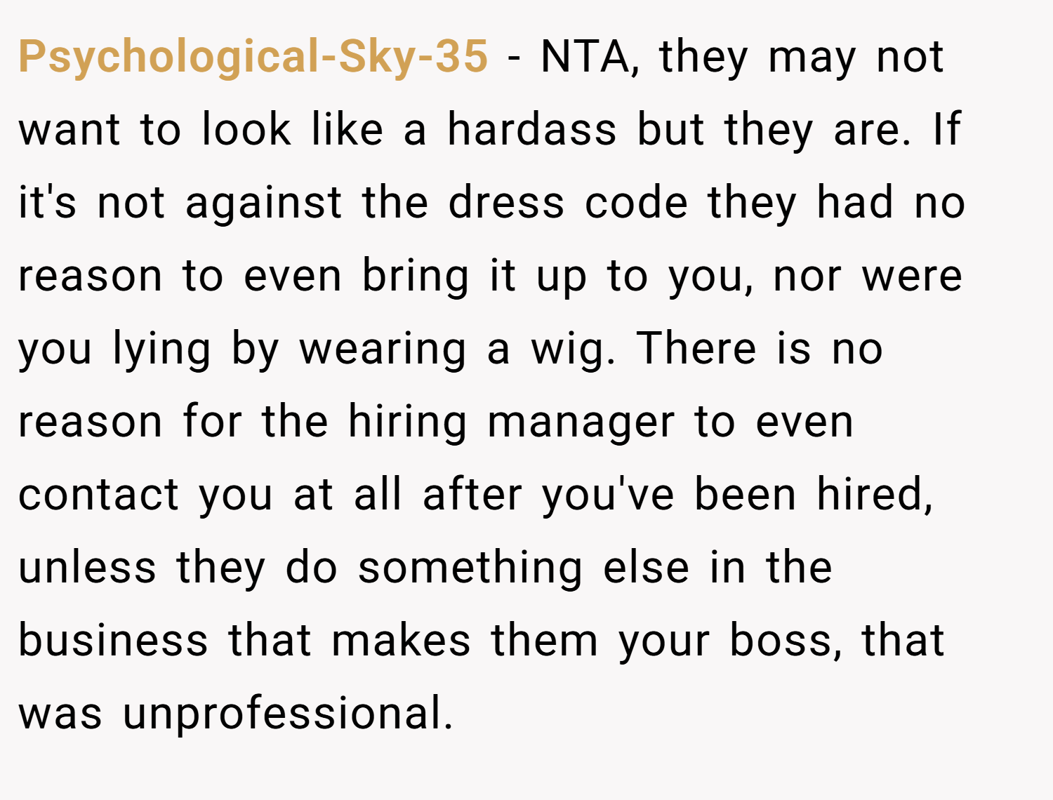 Psychological-Sky-35 − NTA, they may not want to look like a hardass but they are. If it's not against the dress code they had no reason to even bring it up to you, nor were you lying by wearing a wig. There is no reason for the hiring manager to even contact you at all after you've been hired, unless they do something else in the business that makes them your boss, that was unprofessional.