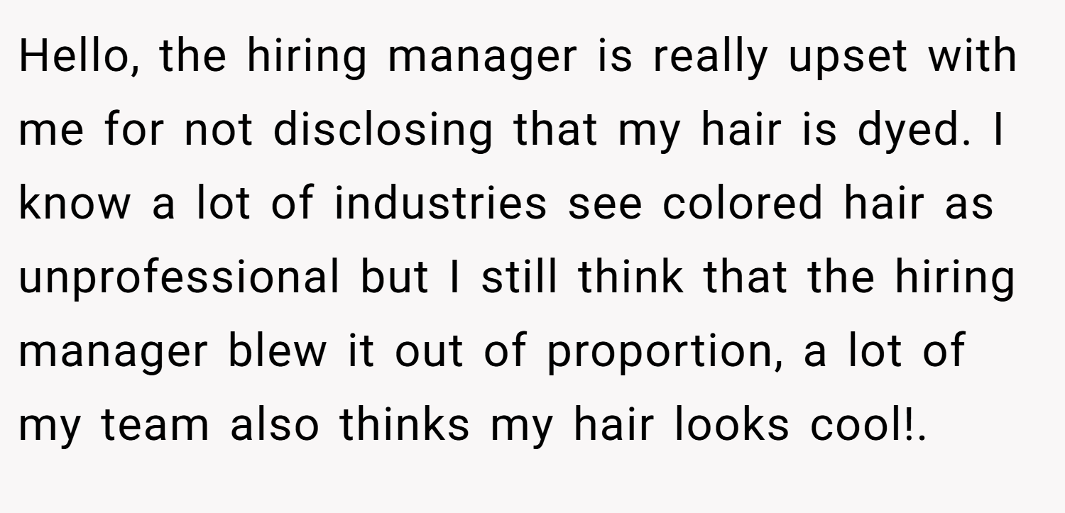 Hello, the hiring manager is really upset with me for not disclosing that my hair is dyed. I know a lot of industries see colored hair as unprofessional but I still think that the hiring manager blew it out of proportion, a lot of my team also thinks my hair looks cool!.
