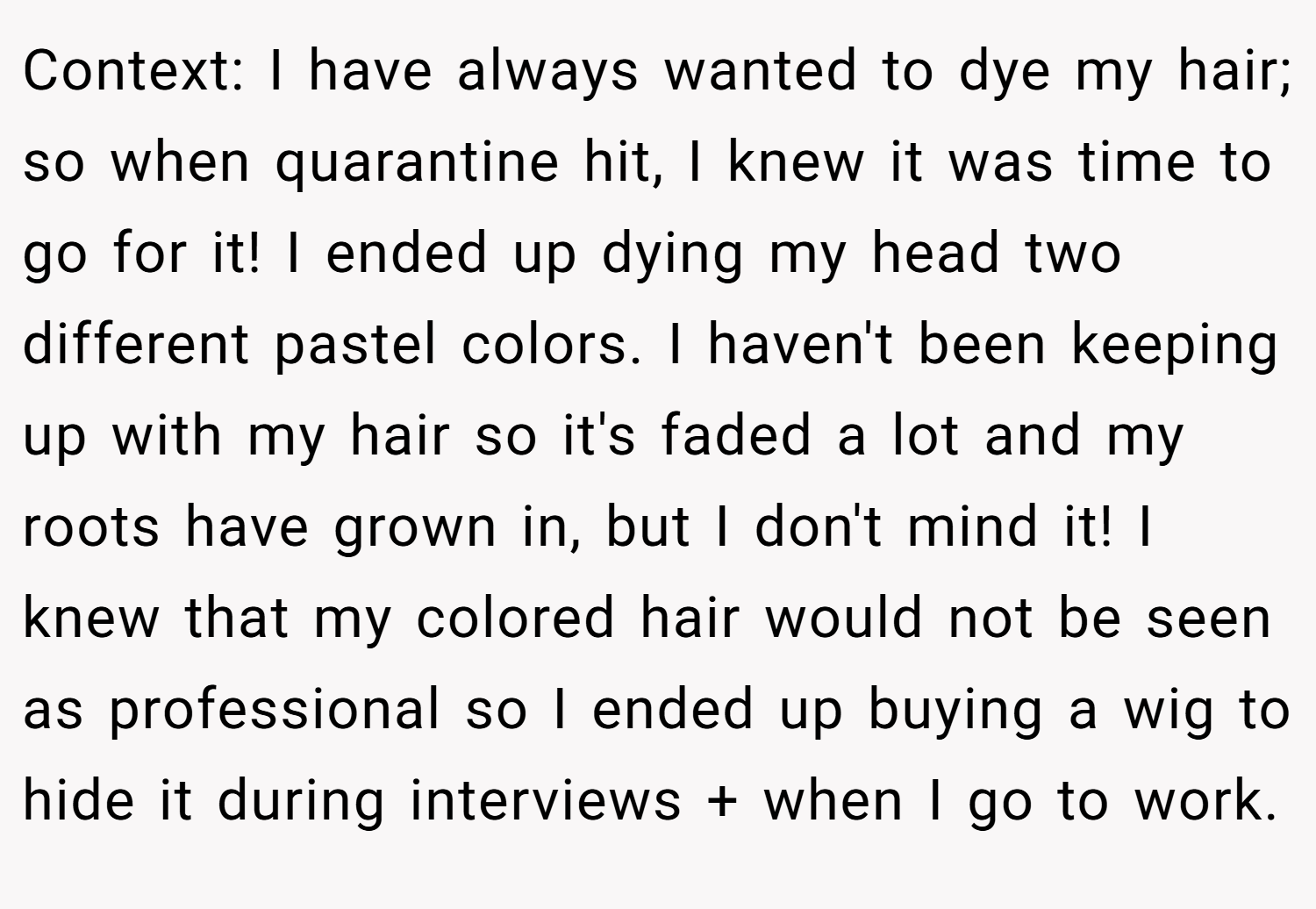 Context: I have always wanted to dye my hair; so when quarantine hit, I knew it was time to go for it! I ended up dying my head two different pastel colors. I haven't been keeping up with my hair so it's faded a lot and my roots have grown in, but I don't mind it! I knew that my colored hair would not be seen as professional so I ended up buying a wig to hide it during interviews + when I go to work.