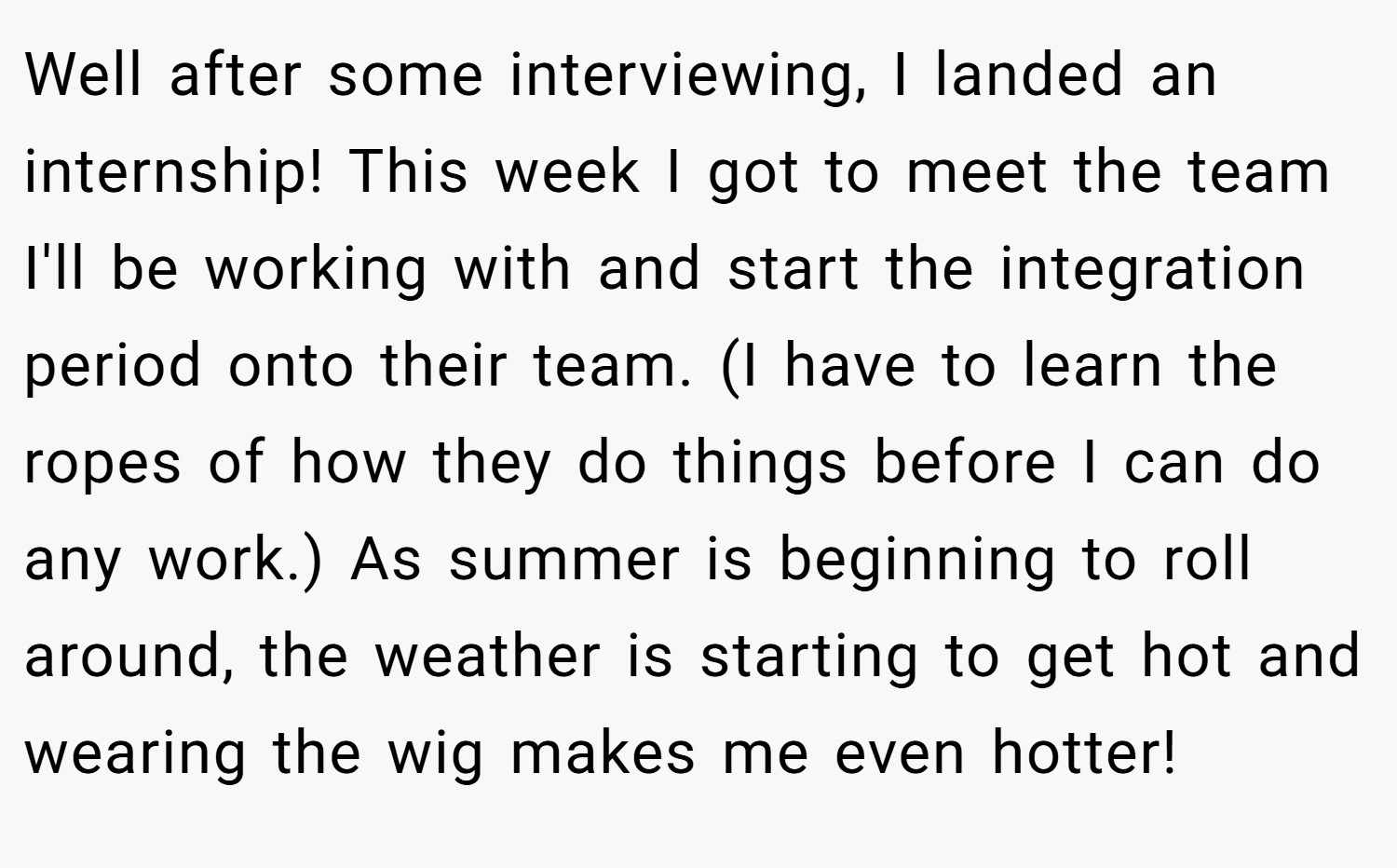Well after some interviewing, I landed an internship! This week I got to meet the team I'll be working with and start the integration period onto their team. (I have to learn the ropes of how they do things before I can do any work.) As summer is beginning to roll around, the weather is starting to get hot and wearing the wig makes me even hotter!