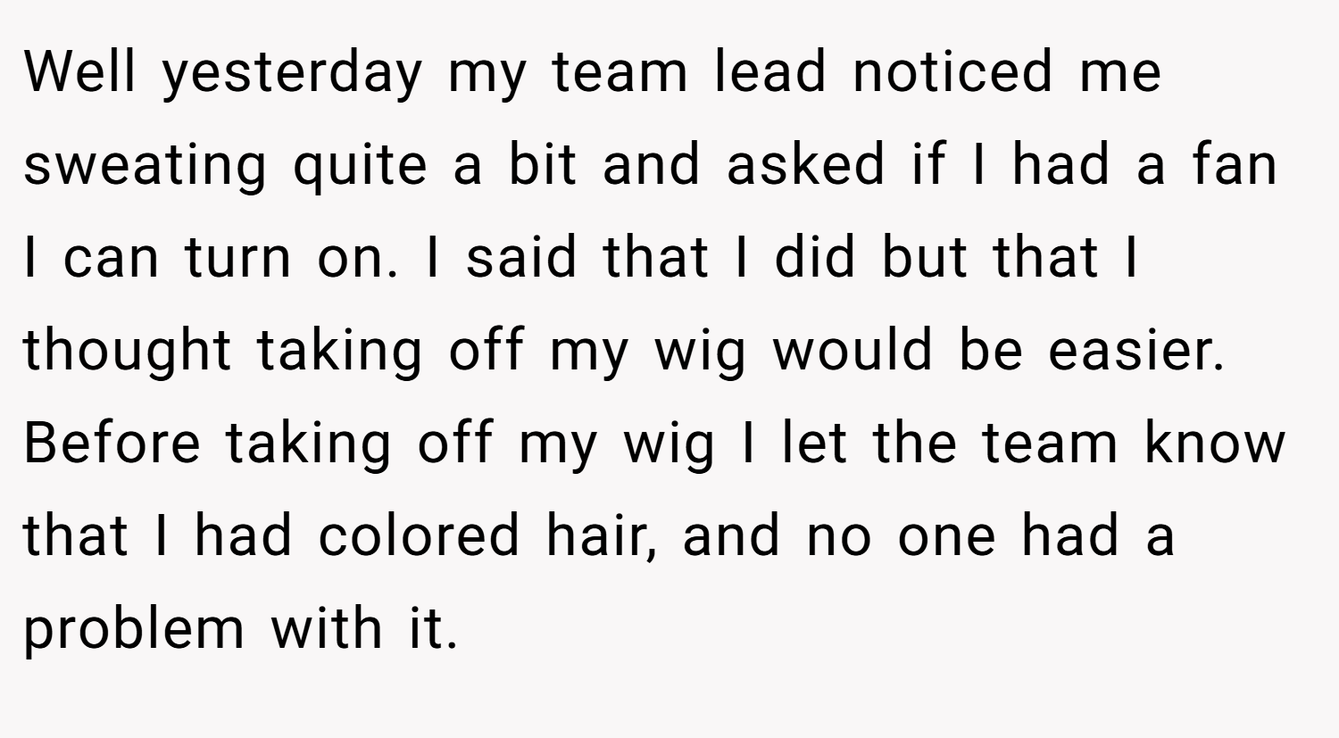 Well yesterday my team lead noticed me sweating quite a bit and asked if I had a fan I can turn on. I said that I did but that I thought taking off my wig would be easier. Before taking off my wig I let the team know that I had colored hair, and no one had a problem with it.