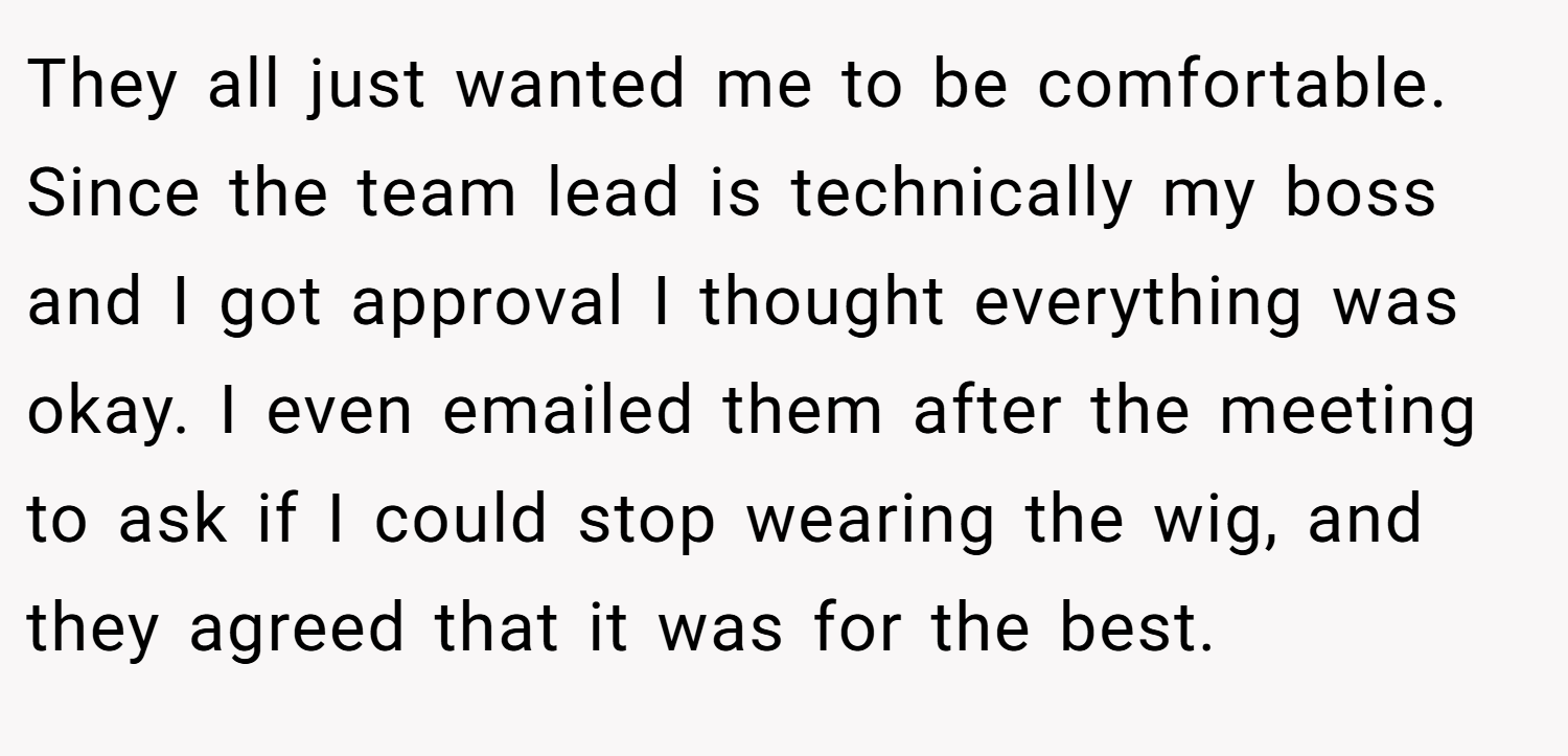 They all just wanted me to be comfortable. Since the team lead is technically my boss and I got approval I thought everything was okay. I even emailed them after the meeting to ask if I could stop wearing the wig, and they agreed that it was for the best.