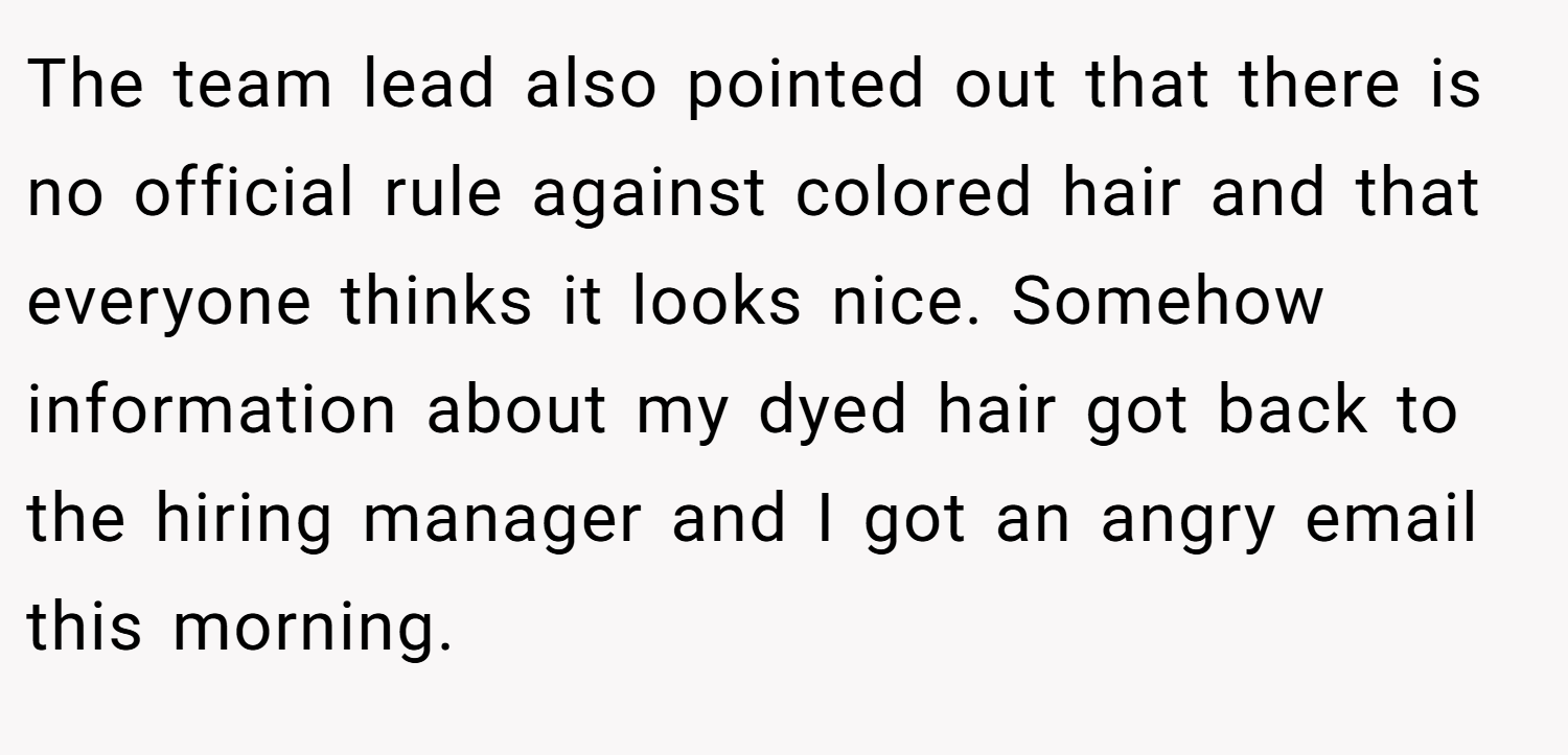 The team lead also pointed out that there is no official rule against colored hair and that everyone thinks it looks nice. Somehow information about my dyed hair got back to the hiring manager and I got an angry email this morning.