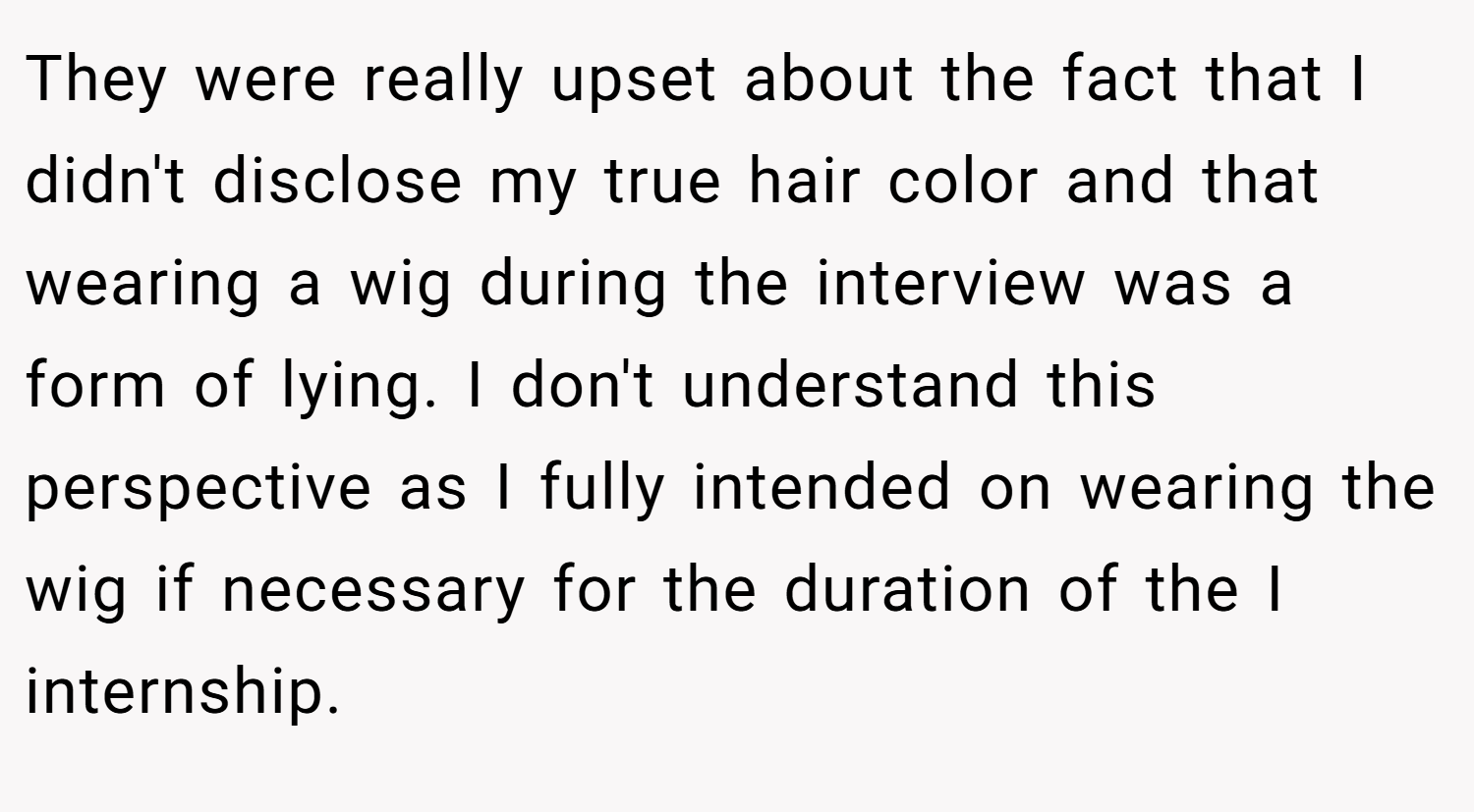 They were really upset about the fact that I didn't disclose my true hair color and that wearing a wig during the interview was a form of lying. I don't understand this perspective as I fully intended on wearing the wig if necessary for the duration of the I internship.