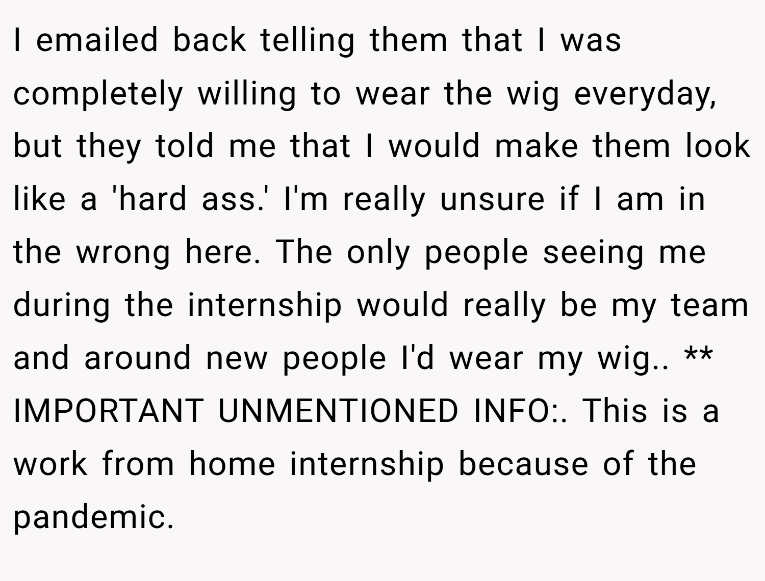 I emailed back telling them that I was completely willing to wear the wig everyday, but they told me that I would make them look like a 'hard ass.' I'm really unsure if I am in the wrong here. The only people seeing me during the internship would really be my team and around new people I'd wear my wig.. ** IMPORTANT UNMENTIONED INFO:. This is a work from home internship because of the pandemic.