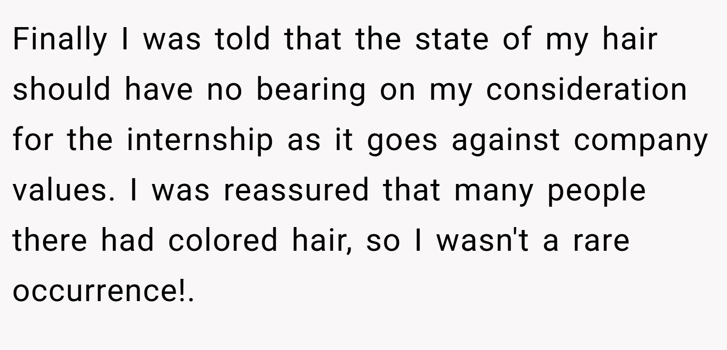 Finally I was told that the state of my hair should have no bearing on my consideration for the internship as it goes against company values. I was reassured that many people there had colored hair, so I wasn't a rare occurrence!.