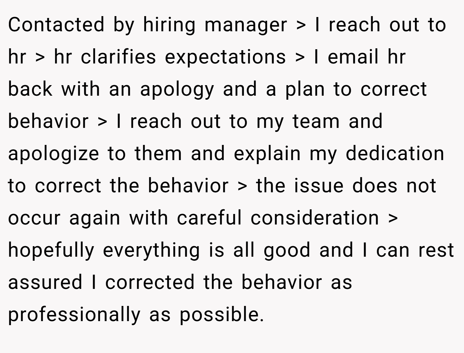 Contacted by hiring manager > I reach out to hr > hr clarifies expectations > I email hr back with an apology and a plan to correct behavior > I reach out to my team and apologize to them and explain my dedication to correct the behavior > the issue does not occur again with careful consideration > hopefully everything is all good and I can rest assured I corrected the behavior as professionally as possible.