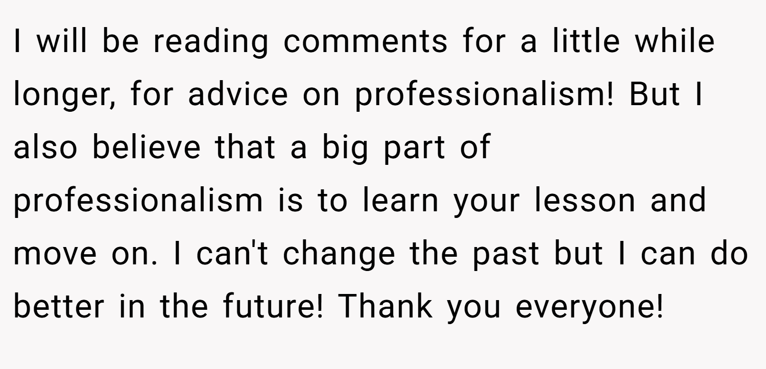 I will be reading comments for a little while longer, for advice on professionalism! But I also believe that a big part of professionalism is to learn your lesson and move on. I can't change the past but I can do better in the future! Thank you everyone!