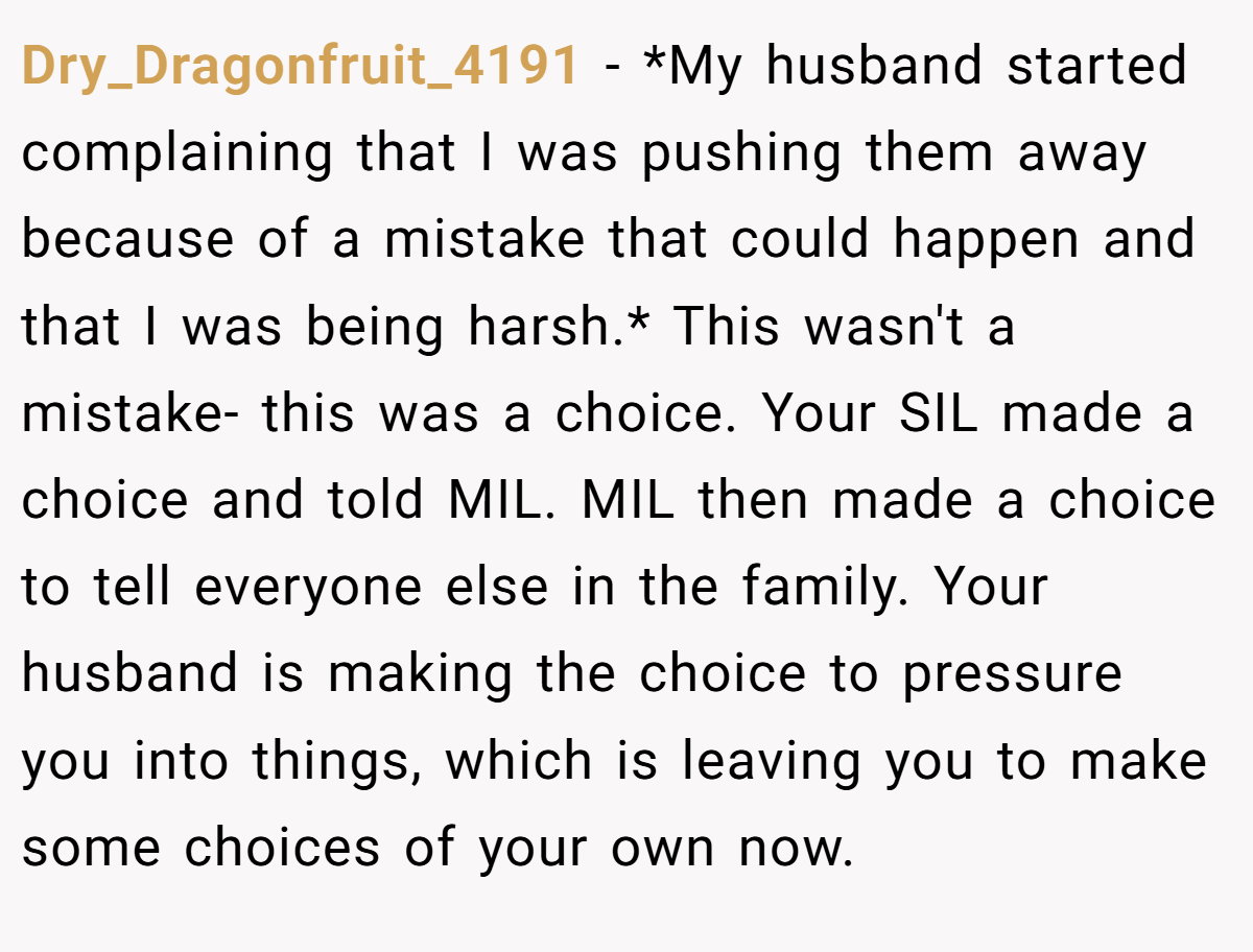 Dry_Dragonfruit_4191 − *My husband started complaining that I was pushing them away because of a mistake that could happen and that I was being harsh.* This wasn't a mistake- this was a choice. Your SIL made a choice and told MIL. MIL then made a choice to tell everyone else in the family. Your husband is making the choice to pressure you into things, which is leaving you to make some choices of your own now.