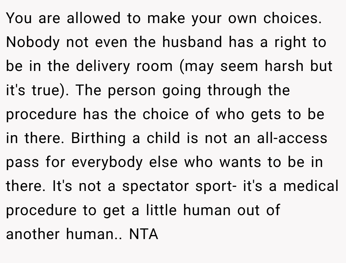 You are allowed to make your own choices. Nobody not even the husband has a right to be in the delivery room (may seem harsh but it's true). The person going through the procedure has the choice of who gets to be in there. Birthing a child is not an all-access pass for everybody else who wants to be in there. It's not a spectator sport- it's a medical procedure to get a little human out of another human.. NTA