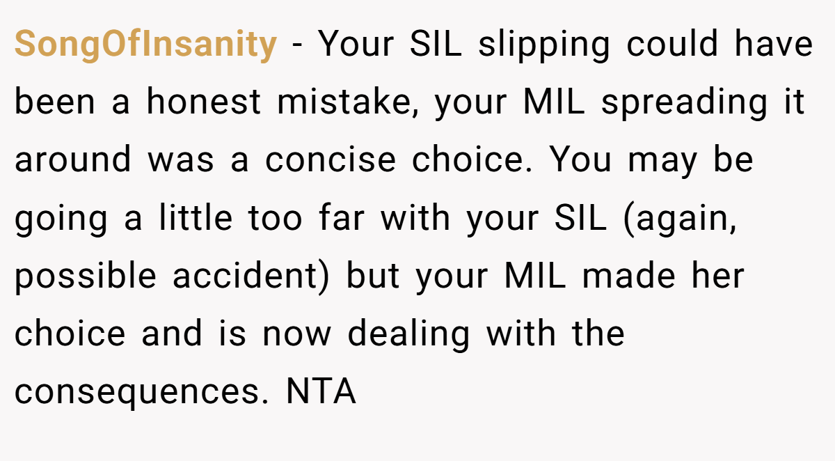 SongOfInsanity − Your SIL slipping could have been a honest mistake, your MIL spreading it around was a concise choice. You may be going a little too far with your SIL (again, possible accident) but your MIL made her choice and is now dealing with the consequences. NTA