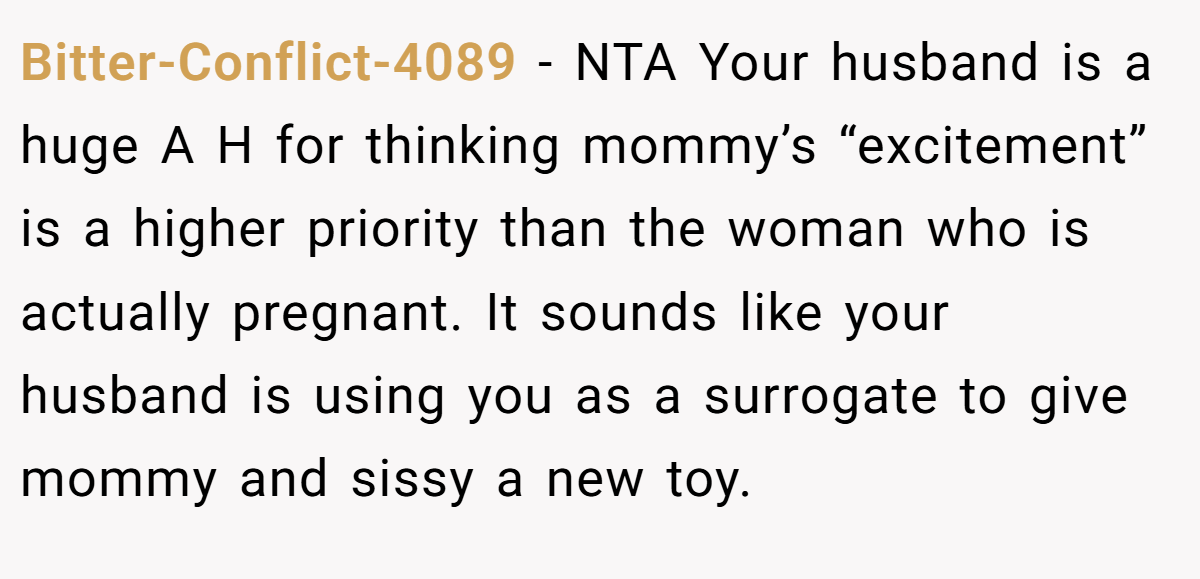 Bitter-Conflict-4089 − NTA Your husband is a huge A H for thinking mommy’s “excitement” is a higher priority than the woman who is actually pregnant. It sounds like your husband is using you as a surrogate to give mommy and sissy a new toy.