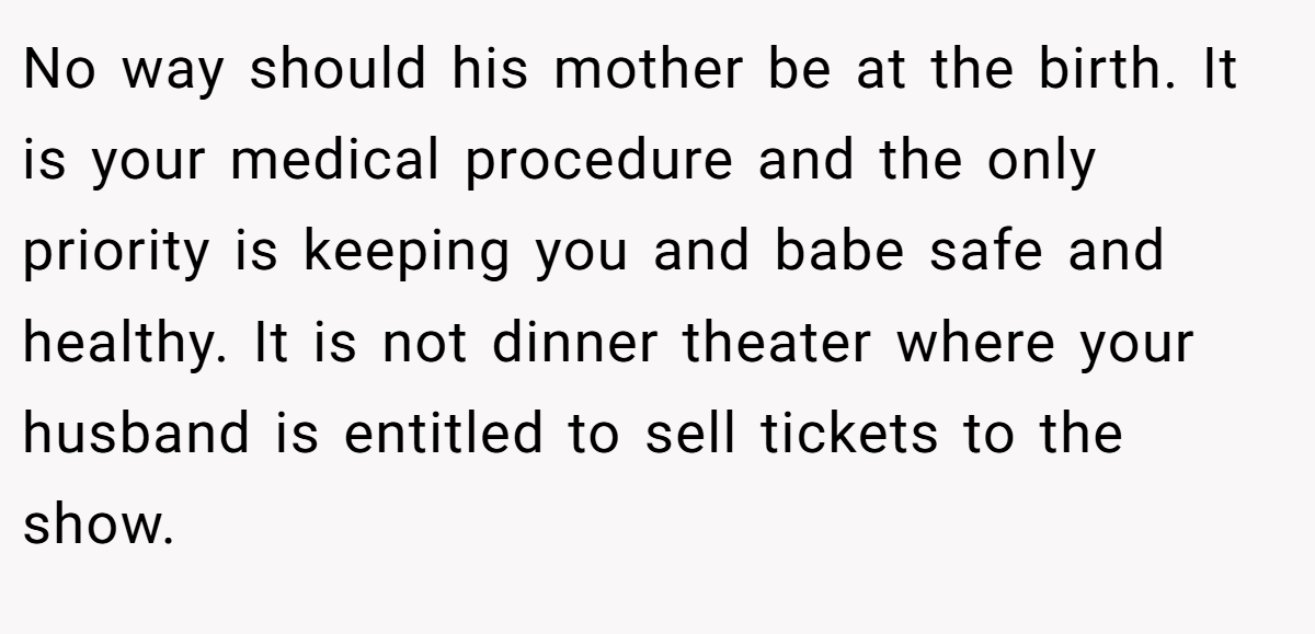 No way should his mother be at the birth. It is your medical procedure and the only priority is keeping you and babe safe and healthy. It is not dinner theater where your husband is entitled to sell tickets to the show.