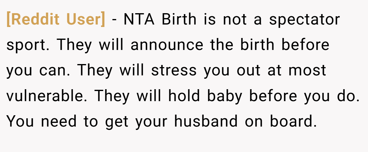 [Reddit User] − NTA Birth is not a spectator sport. They will announce the birth before you can. They will stress you out at most vulnerable. They will hold baby before you do. You need to get your husband on board.