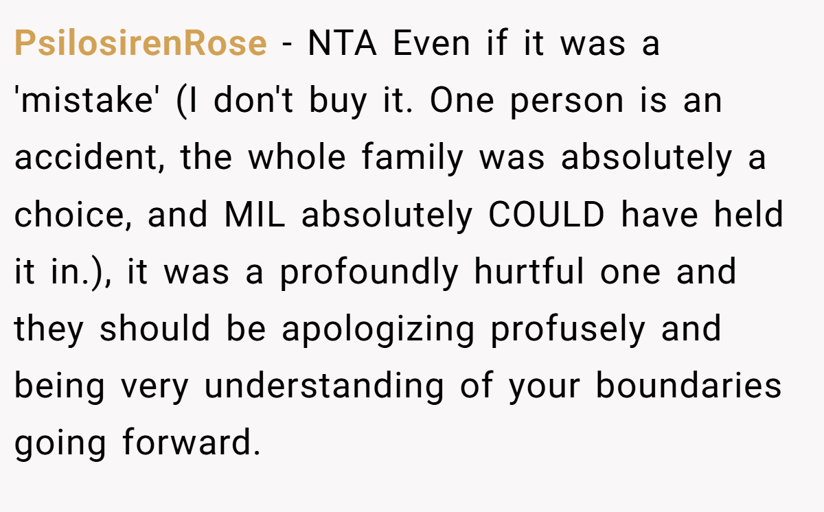 PsilosirenRose − NTA Even if it was a 'mistake' (I don't buy it. One person is an accident, the whole family was absolutely a choice, and MIL absolutely COULD have held it in.), it was a profoundly hurtful one and they should be apologizing profusely and being very understanding of your boundaries going forward.