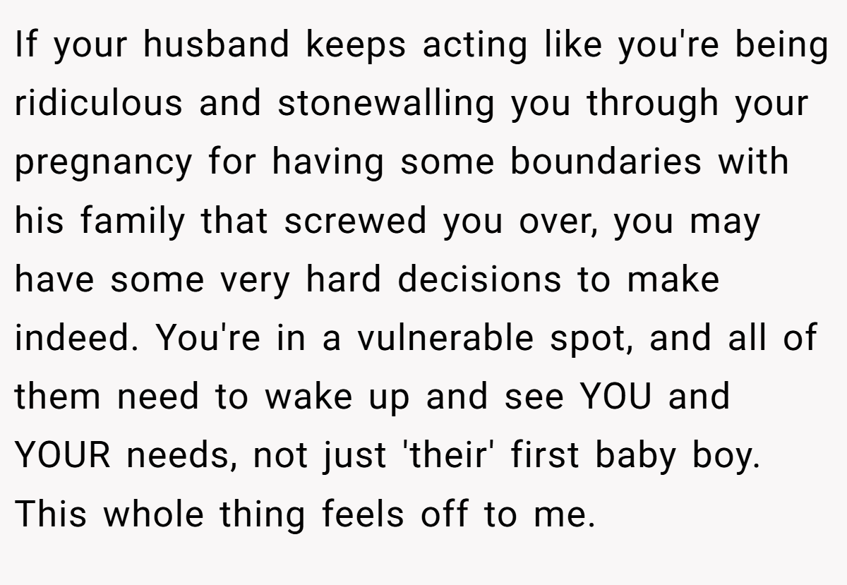 If your husband keeps acting like you're being ridiculous and stonewalling you through your pregnancy for having some boundaries with his family that screwed you over, you may have some very hard decisions to make indeed. You're in a vulnerable spot, and all of them need to wake up and see YOU and YOUR needs, not just 'their' first baby boy. This whole thing feels off to me.