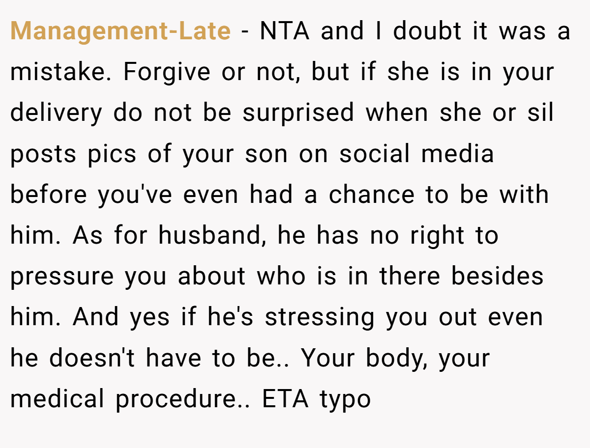 Management-Late − NTA and I doubt it was a mistake. Forgive or not, but if she is in your delivery do not be surprised when she or sil posts pics of your son on social media before you've even had a chance to be with him. As for husband, he has no right to pressure you about who is in there besides him. And yes if he's stressing you out even he doesn't have to be.. Your body, your medical procedure.. ETA typo