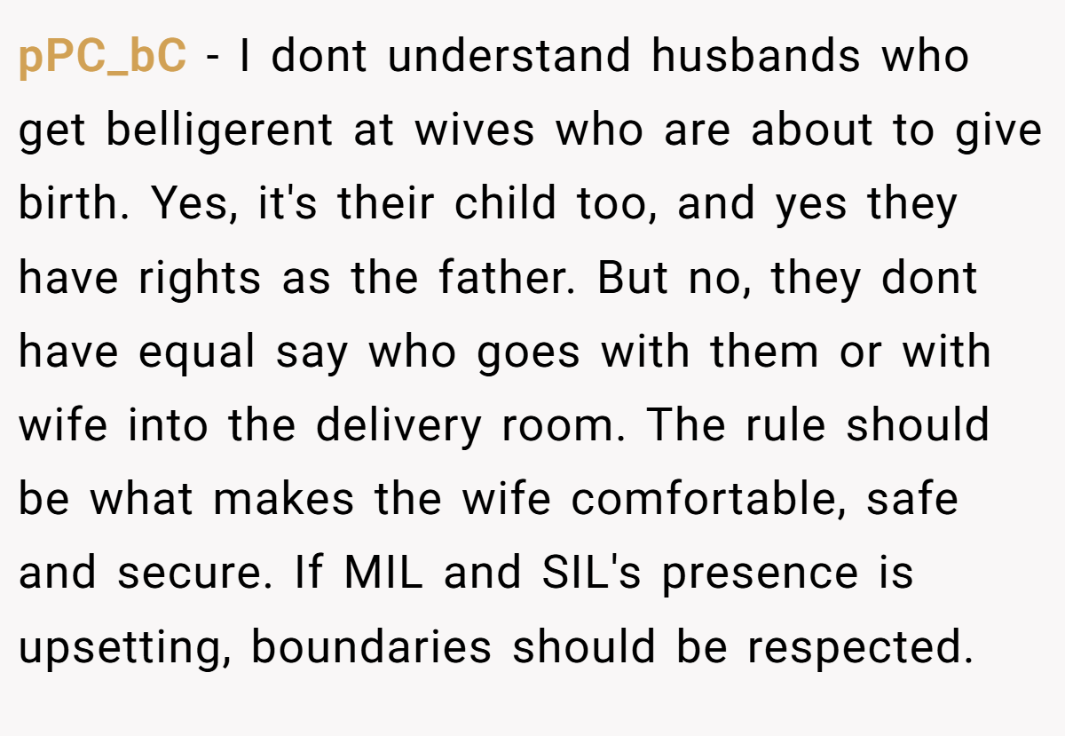 pPC_bC − I dont understand husbands who get belligerent at wives who are about to give birth. Yes, it's their child too, and yes they have rights as the father. But no, they dont have equal say who goes with them or with wife into the delivery room. The rule should be what makes the wife comfortable, safe and secure. If MIL and SIL's presence is upsetting, boundaries should be respected.