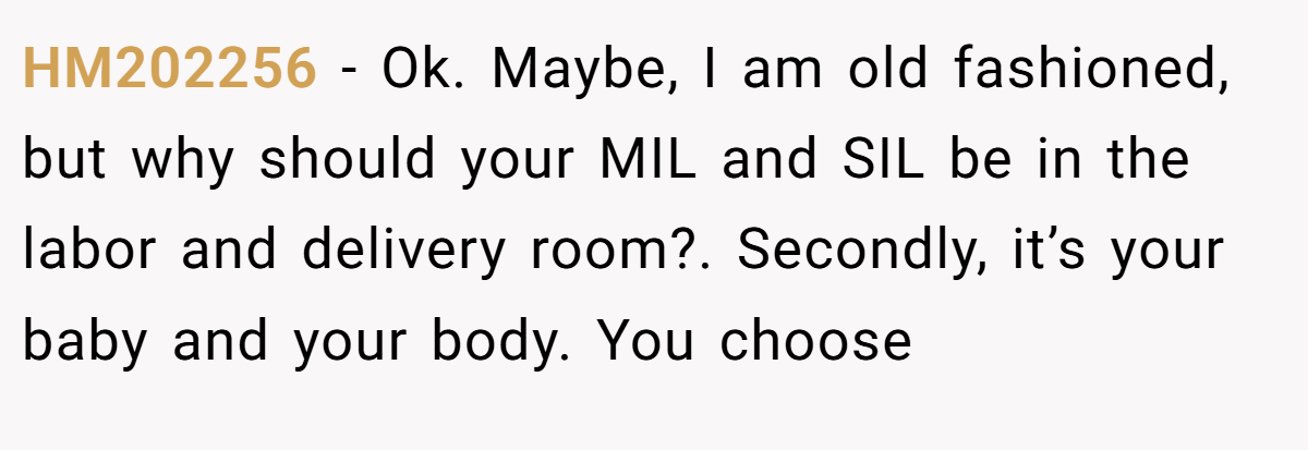 HM202256 − Ok. Maybe, I am old fashioned, but why should your MIL and SIL be in the labor and delivery room?. Secondly, it’s your baby and your body. You choose