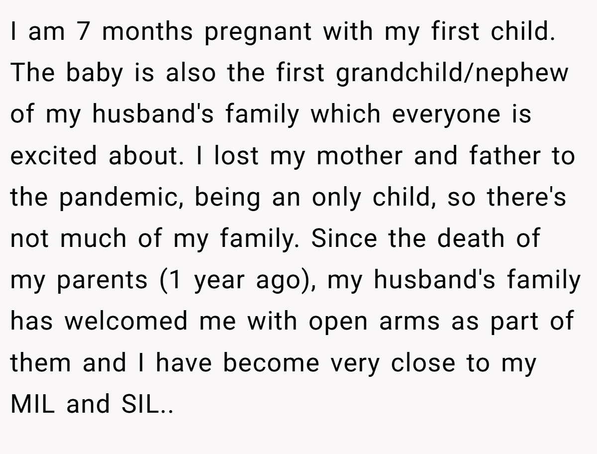I am 7 months pregnant with my first child. The baby is also the first grandchild/nephew of my husband's family which everyone is excited about. I lost my mother and father to the pandemic, being an only child, so there's not much of my family. Since the death of my parents (1 year ago), my husband's family has welcomed me with open arms as part of them and I have become very close to my MIL and SIL..