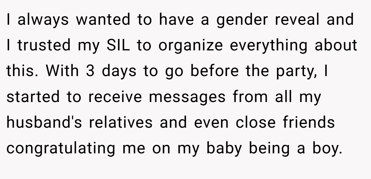 I always wanted to have a gender reveal and I trusted my SIL to organize everything about this. With 3 days to go before the party, I started to receive messages from all my husband's relatives and even close friends congratulating me on my baby being a boy.
