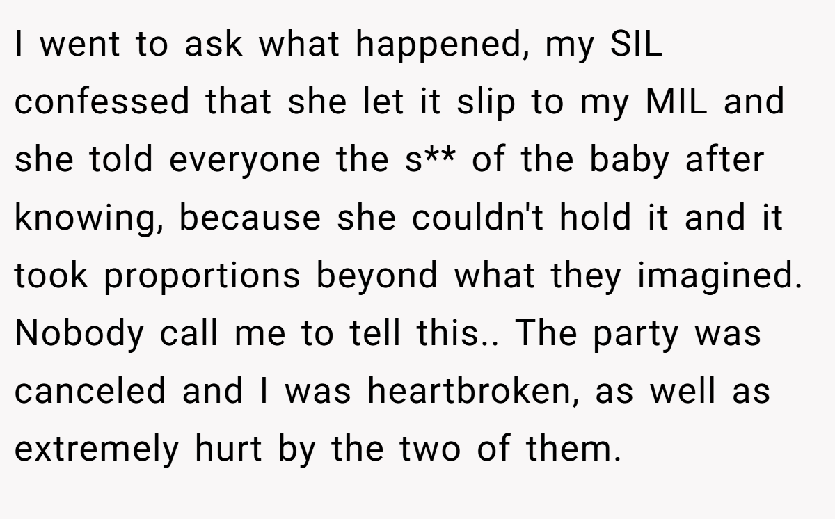 I went to ask what happened, my SIL confessed that she let it slip to my MIL and she told everyone the s** of the baby after knowing, because she couldn't hold it and it took proportions beyond what they imagined. Nobody call me to tell this.. The party was canceled and I was heartbroken, as well as extremely hurt by the two of them.